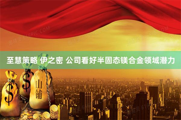 至慧策略 伊之密 公司看好半固态镁合金领域潜力