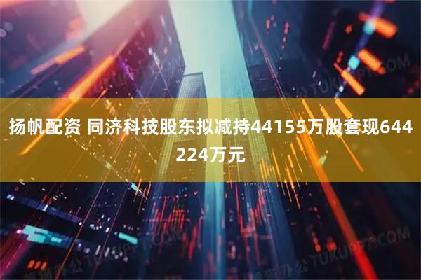 扬帆配资 同济科技股东拟减持44155万股套现644224万元