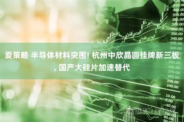 爱策略 半导体材料突围! 杭州中欣晶圆挂牌新三板, 国产大硅片加速替代