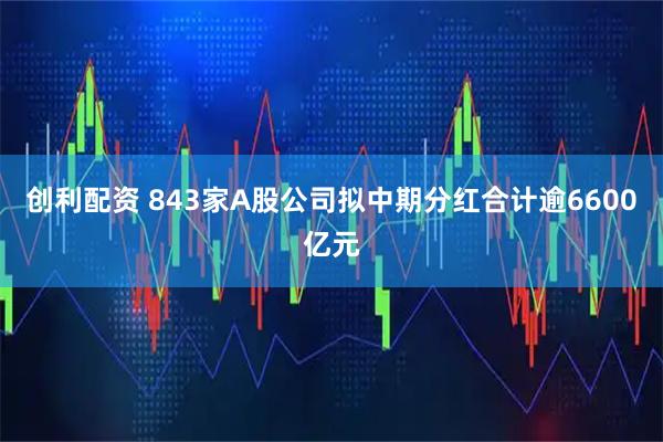创利配资 843家A股公司拟中期分红合计逾6600亿元