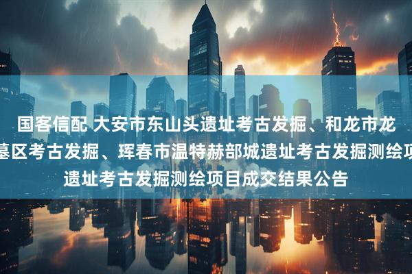 国客信配 大安市东山头遗址考古发掘、和龙市龙头山古墓群龙海墓区考古发掘、珲春市温特赫部城遗址考古发掘测绘项目成交结果公告