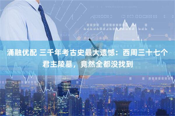 涌融优配 三千年考古史最大遗憾：西周三十七个君主陵墓，竟然全都没找到