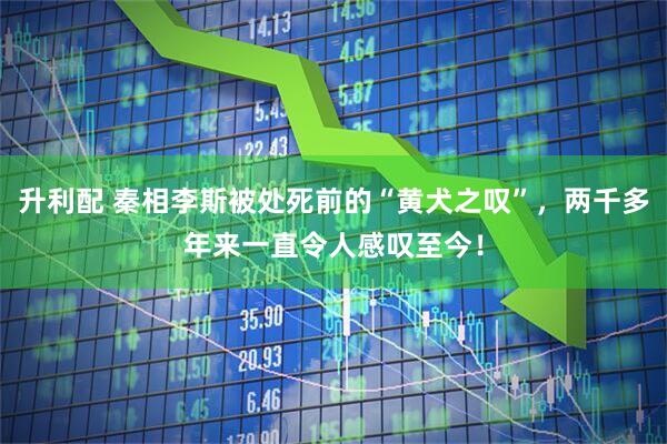 升利配 秦相李斯被处死前的“黄犬之叹”，两千多年来一直令人感叹至今！
