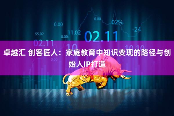 卓越汇 创客匠人：家庭教育中知识变现的路径与创始人IP打造
