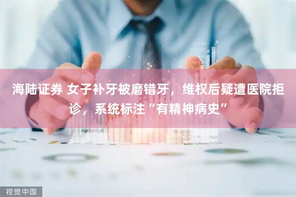 海陆证券 女子补牙被磨错牙，维权后疑遭医院拒诊，系统标注“有精神病史”