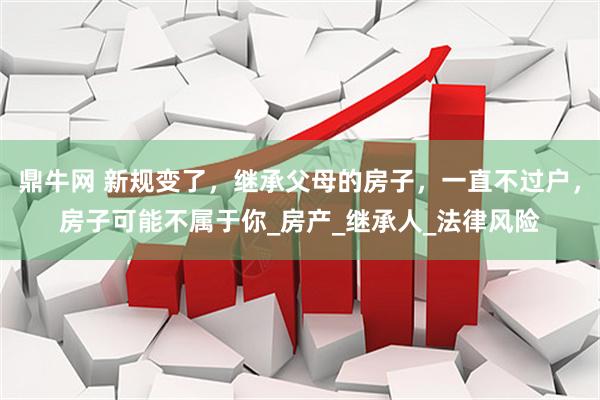 鼎牛网 新规变了，继承父母的房子，一直不过户，房子可能不属于你_房产_继承人_法律风险