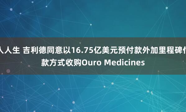人人生 吉利德同意以16.75亿美元预付款外加里程碑付款方式收购Ouro Medicines