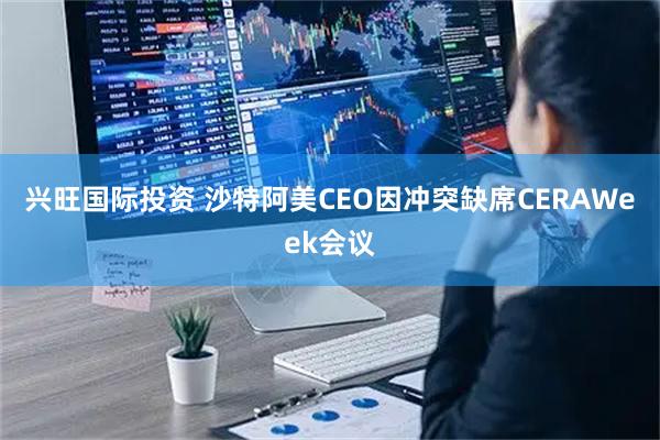 兴旺国际投资 沙特阿美CEO因冲突缺席CERAWeek会议