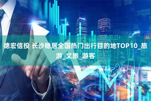 德宏信投 长沙稳居全国热门出行目的地TOP10_旅游_文旅_游客