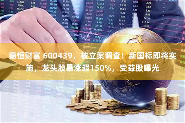 德恒财富 600439，被立案调查！新国标即将实施，龙头股暴涨超150%，受益股曝光