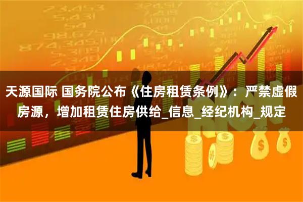 天源国际 国务院公布《住房租赁条例》：严禁虚假房源，增加租赁住房供给_信息_经纪机构_规定
