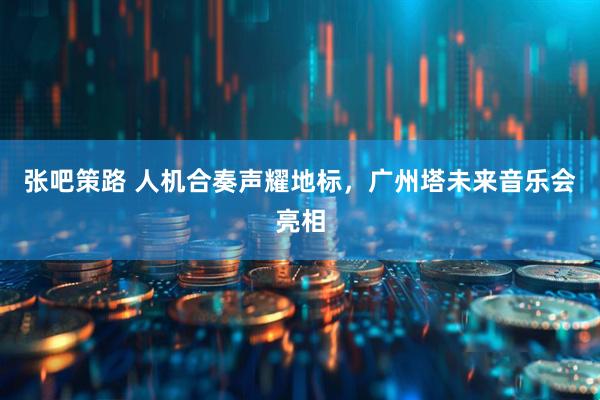 张吧策路 人机合奏声耀地标，广州塔未来音乐会亮相