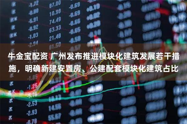 牛金宝配资 广州发布推进模块化建筑发展若干措施，明确新建安置房、公建配套模块化建筑占比