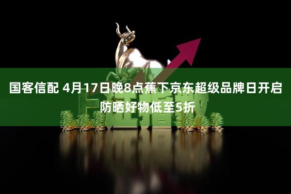 国客信配 4月17日晚8点蕉下京东超级品牌日开启 防晒好物低至5折