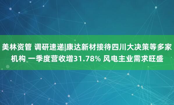 美林资管 调研速递|康达新材接待四川大决策等多家机构 一季度营收增31.78% 风电主业需求旺盛