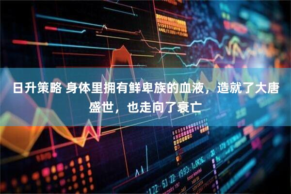 日升策略 身体里拥有鲜卑族的血液，造就了大唐盛世，也走向了衰亡