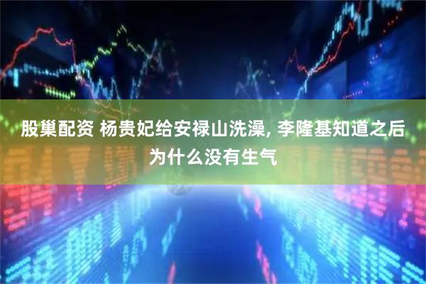 股巢配资 杨贵妃给安禄山洗澡, 李隆基知道之后为什么没有生气