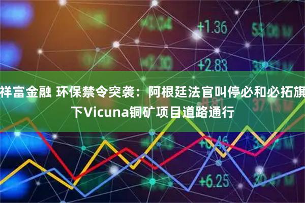 祥富金融 环保禁令突袭：阿根廷法官叫停必和必拓旗下Vicuna铜矿项目道路通行