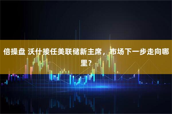 倍操盘 沃什接任美联储新主席，市场下一步走向哪里？