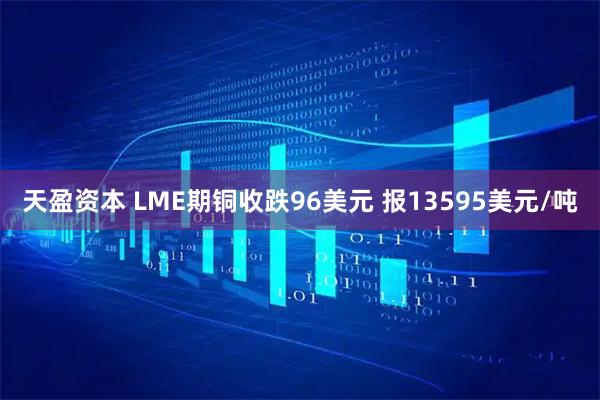 天盈资本 LME期铜收跌96美元 报13595美元/吨