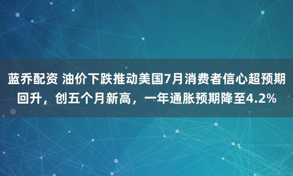 蓝乔配资 油价下跌推动美国7月消费者信心超预期回升，创五个月新高，一年通胀预期降至4.2%