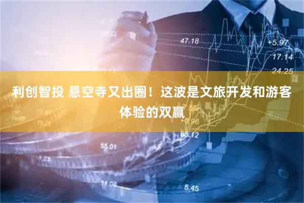 利创智投 悬空寺又出圈！这波是文旅开发和游客体验的双赢