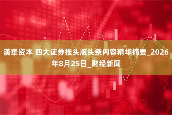 漢崋资本 四大证券报头版头条内容精华摘要_2026年8月25日_财经新闻