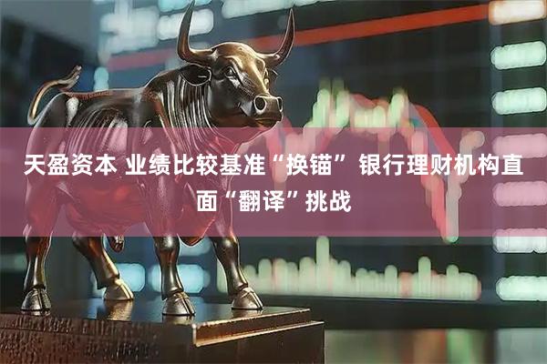天盈资本 业绩比较基准“换锚” 银行理财机构直面“翻译”挑战