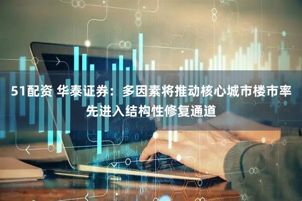 51配资 华泰证券：多因素将推动核心城市楼市率先进入结构性修复通道