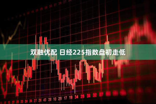 双融优配 日经225指数盘初走低